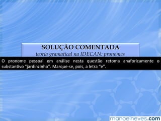 SOLUÇÃO COMENTADA
teoria gramatical na IDECAN: pronomes
O	
   pronome	
   pessoal	
   em	
   análise	
   nesta	
   questão	
   retoma	
   anaforicamente	
   o	
  
substanEvo	
  “jardinzinho”.	
  Marque-­‐se,	
  pois,	
  a	
  letra	
  “e”.	
  
 