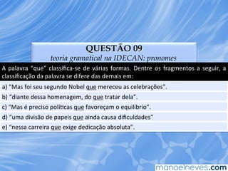 QUESTÃO 09
teoria gramatical na IDECAN: pronomes
A	
  palavra	
  “que”	
  classiﬁca-­‐se	
  de	
  várias	
  formas.	
  Dentre	
  os	
  fragmentos	
  a	
  seguir,	
  a	
  
classiﬁcação	
  da	
  palavra	
  se	
  difere	
  das	
  demais	
  em:	
  
a)	
  “Mas	
  foi	
  seu	
  segundo	
  Nobel	
  que	
  mereceu	
  as	
  celebrações”.	
  
b)	
  “diante	
  dessa	
  homenagem,	
  do	
  que	
  tratar	
  dela”.	
  
c)	
  “Mas	
  é	
  preciso	
  políEcas	
  que	
  favoreçam	
  o	
  equilíbrio”.	
  
d)	
  “uma	
  divisão	
  de	
  papeis	
  que	
  ainda	
  causa	
  diﬁculdades”	
  
e)	
  “nessa	
  carreira	
  que	
  exige	
  dedicação	
  absoluta”.	
  
 
