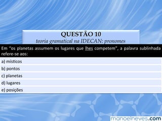 QUESTÃO 10
teoria gramatical na IDECAN: pronomes
Em	
  “os	
  planetas	
  assumem	
  os	
  lugares	
  que	
  lhes	
  competem”,	
  a	
  palavra	
  sublinhada	
  
refere-­‐se	
  aos:	
  
a)	
  mísEcos	
  
b)	
  pontos	
  
c)	
  planetas	
  
d)	
  lugares	
  
e)	
  posições	
  
 