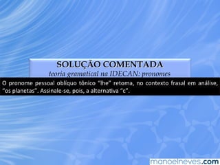 SOLUÇÃO COMENTADA
teoria gramatical na IDECAN: pronomes
O	
  pronome	
  pessoal	
  oblíquo	
  tônico	
  “lhe”	
  retoma,	
  no	
  contexto	
  frasal	
  em	
  análise,	
  
“os	
  planetas”.	
  Assinale-­‐se,	
  pois,	
  a	
  alternaEva	
  “c”.	
  
 