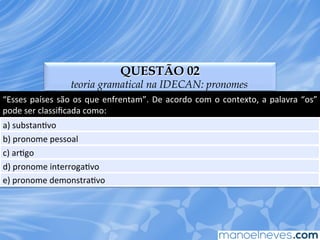 QUESTÃO 02
teoria gramatical na IDECAN: pronomes
“Esses	
  países	
  são	
  os	
  que	
  enfrentam”.	
  De	
  acordo	
  com	
  o	
  contexto,	
  a	
  palavra	
  “os”	
  
pode	
  ser	
  classiﬁcada	
  como:	
  
a)	
  substanEvo	
  
b)	
  pronome	
  pessoal	
  
c)	
  arEgo	
  
d)	
  pronome	
  interrogaEvo	
  
e)	
  pronome	
  demonstraEvo	
  
 