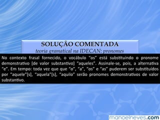 SOLUÇÃO COMENTADA
teoria gramatical na IDECAN: pronomes
No	
   contexto	
   frasal	
   fornecido,	
   o	
   vocábulo	
   “os”	
   está	
   subsEtuindo	
   o	
   pronome	
  
demonstraEvo	
   [de	
   valor	
   substanEvo]	
   “aqueles”.	
   Assinale-­‐se,	
   pois,	
   a	
   alternaEva	
  
“e”.	
  Em	
  tempo:	
  toda	
  vez	
  que	
  que	
  “o”,	
  “a”,	
  “os”	
  e	
  “as”	
  puderem	
  ser	
  subsEtuídos	
  
por	
   “aquele”[s],	
   “aquela”[s],	
   “aquilo”	
   serão	
   pronomes	
   demonstraEvos	
   de	
   valor	
  
substanEvo.	
  
 