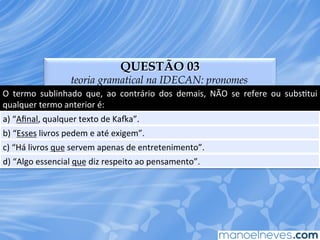 QUESTÃO 03
teoria gramatical na IDECAN: pronomes
O	
   termo	
   sublinhado	
   que,	
   ao	
   contrário	
   dos	
   demais,	
   NÃO	
   se	
   refere	
   ou	
   subsEtui	
  
qualquer	
  termo	
  anterior	
  é:	
  
a)	
  “Aﬁnal,	
  qualquer	
  texto	
  de	
  KaVa”.	
  
b)	
  “Esses	
  livros	
  pedem	
  e	
  até	
  exigem”.	
  
c)	
  “Há	
  livros	
  que	
  servem	
  apenas	
  de	
  entretenimento”.	
  
d)	
  “Algo	
  essencial	
  que	
  diz	
  respeito	
  ao	
  pensamento”.	
  
 