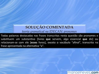 SOLUÇÃO COMENTADA
teoria gramatical na IDECAN: pronomes
Todas	
  palavras	
  destacadas	
  nas	
  frases	
  transcritas	
  nesta	
  questão	
  são	
  pronomes	
  e	
  
subsEtuem	
   um	
   substanEvo	
   [livros	
   que	
   servem,	
   algo	
   essencial	
   que	
   diz]	
   ou	
  
relacionam-­‐se	
   com	
   ele	
   [esses	
   livros],	
   exceto	
   o	
   vocábulo	
   “aﬁnal”,	
   transcrito	
   na	
  
frase	
  apresentada	
  na	
  alternaEva	
  “a”.	
  
 
