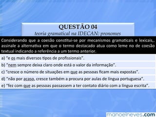 QUESTÃO 04
teoria gramatical na IDECAN: pronomes
Considerando	
   que	
   a	
   coesão	
   consEtui-­‐se	
   por	
   mecanismos	
   gramaEcais	
   e	
   lexicais,.	
  
assinale	
  a	
  alternaEva	
  em	
  que	
  o	
  termo	
  destacado	
  atua	
  como	
  leme	
  no	
  de	
  coesão	
  
textual	
  indicando	
  a	
  referência	
  a	
  um	
  termo	
  anterior.	
  
a)	
  “e	
  os	
  mais	
  diversos	
  Epos	
  de	
  proﬁssionais”.	
  
b)	
  “nem	
  sempre	
  deixa	
  claro	
  onde	
  está	
  o	
  valor	
  da	
  informação”.	
  
c)	
  “cresce	
  o	
  número	
  de	
  situações	
  em	
  que	
  as	
  pessoas	
  ﬁcam	
  mais	
  expostas”.	
  
d)	
  “não	
  por	
  acaso,	
  cresce	
  também	
  a	
  procura	
  por	
  aulas	
  de	
  língua	
  portuguesa”.	
  
e)	
  “fez	
  com	
  que	
  as	
  pessoas	
  passassem	
  a	
  ter	
  contato	
  diário	
  com	
  a	
  língua	
  escrita”.	
  
 