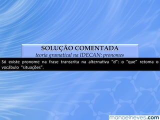 SOLUÇÃO COMENTADA
teoria gramatical na IDECAN: pronomes
Só	
   existe	
   pronome	
   na	
   frase	
   transcrita	
   na	
   alternaEva	
   “d”:	
   o	
   “que”	
   retoma	
   o	
  
vocábulo	
  	
  “situações”.	
  
 
