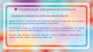 Classificação dos personal pronouns
Os pronomes pessoais em inglês são classificados em:
Subject Pronouns: equivalentes aos pronomes pessoais do caso reto em português,
eles funcionam como sujeitos que praticam a ação verbal.
Normalmente, surgem no início da frase antes de verbos ou preposições. Em relação
ao grau, eles são utilizados no singular (I, you, he she, it) e no plural (we, you, they).
Possuem três gêneros: masculino, feminino e neutro. O gênero neutro refere-se a
lugares, animais, objetos, sentimentos, ideias, etc.
 