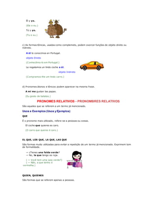 Él y yo.
(Ele e eu.)
Tú y yo.
(Tu e eu.)
c) As formas tônicas, usadas como complemeto, podem exercer funções de objeto direto ou
indireto.
A él lo conocimos en Portugal.
objeto Direto
(Conhecêmo-lo em Portugal.)
Le regalamos un lindo coche a él.
objeto Indireto
(Compramos-lhe um lindo carro.)
d) Pronomes átonos e tônicos podem aparecer na mesma frase.
A mí me gustan las papas.
(Eu gosto de batatas.)
PRONOMES RELATIVOS - PRONOMBRES RELATIVOS
São aqueles que se referem a um termo já mencionado.
Usos e Exemplos (Usos y Ejemplos)
QUE
É o pronome mais utilizado, refere-se a pessoas ou coisas.
El coche que quieres es caro.
(O carro que queres é caro.)
EL QUE, LOS QUE, LA QUE, LAS QUE
São formas muito utilizadas para evitar a repetição de um termo já mencionado. Exprimem tom
de formalidade.
— ¿Tienes una falda verde?
— No, la que tengo es roja.
( — Você tem uma saia verde?)
( — Não, a que tenho é
vermelha.)
QUIEN, QUIENES
São formas que se referem apenas a pessoas.
 