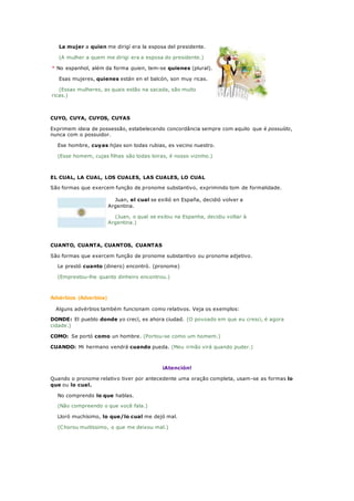 La mujer a quien me dirigí era la esposa del presidente.
(A mulher a quem me dirigi era a esposa do presidente.)
* No espanhol, além da forma quien, tem-se quienes (plural).
Esas mujeres, quienes están en el balcón, son muy ricas.
(Essas mulheres, as quais estão na sacada, são muito
ricas.)
CUYO, CUYA, CUYOS, CUYAS
Exprimem ideia de possessão, estabelecendo concordância sempre com aquilo que é possuído,
nunca com o possuidor.
Ese hombre, cuyas hijas son todas rubias, es vecino nuestro.
(Esse homem, cujas filhas são todas loiras, é nosso vizinho.)
EL CUAL, LA CUAL, LOS CUALES, LAS CUALES, LO CUAL
São formas que exercem função de pronome substantivo, exprimindo tom de formalidade.
Juan, el cual se exilió en España, decidió volver a
Argentina.
(Juan, o qual se exilou na Espanha, decidiu voltar à
Argentina.)
CUANTO, CUANTA, CUANTOS, CUANTAS
São formas que exercem função de pronome substantivo ou pronome adjetivo.
Le prestó cuanto (dinero) encontró. (pronome)
(Emprestou-lhe quanto dinheiro encontrou.)
Advérbios (Adverbios)
Alguns advérbios também funcionam como relativos. Veja os exemplos:
DONDE: El pueblo donde yo crecí, es ahora ciudad. (O povoado em que eu cresci, é agora
cidade.)
COMO: Se portó como un hombre. (Portou-se como um homem.)
CUANDO: Mi hermano vendrá cuando pueda. (Meu irmão virá quando puder.)
¡Atención!
Quando o pronome relativo tiver por antecedente uma oração completa, usam-se as formas lo
que ou lo cual.
No comprendo lo que hablas.
(Não compreendo o que você fala.)
Lloró muchísimo, lo que/lo cual me dejó mal.
(Chorou muitíssimo, o que me deixou mal.)
 
