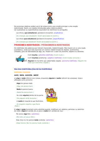Os pronomes relativos podem servir de enlace entre uma oração principal e uma oração
subordinada. Assim, as orações introduzidas pelos relativos podem
ser explicativas ou especificativas (equivalem às restritivas no português).
Los chicos, que estudiaron, aprobaron el examen. (explicativa)
(As crianças, que estudaram, foram aprovadas no exame.)
Los chicos que estudiaron aprobaron el examen. (especificativa)
(As crianças que estudaram foram aprovadas no exame.)
PRONOMES INDEFINIDOS - PRONOMBRES INDEFINIDOS
Os indefinidos são palavras que indicam imprecisão, indeterminação. Eles trazem em si uma noção
quantitativa, ainda que esta expresse um número indeterminado de objetos, sentimentos,
unidades, grau de intensidade de algo, etc. Podem ter o valor de pronome, adjetivo ou advérbio.
Comí mucho. (advérbio indefinido) (Comi muito.)
Comí muchas zanahorias. (adjetivo indefinido) (Comi muitas cenouras.)
Alguien me ha dicho que usted había viajado. (pronome indefinido) (Alguém me
disse que você tinha viajado.)
Uso dos indefinidos (Uso de los Indefinidos)
Indefinidos invariáveis
ALGO, NADA, ALGUIEN, NADIE
a) algo e nada referem-se a coisas, enquando alguien e nadie referem-se a pessoas. Veja a
utilização como pronome:
Algo me parece malo.
(Algo me parece mal.)
Nada le parece bueno.
(Nada lhe parece bom.)
Ha visto alguien detrás de la puerta.
(Viu alguém atrás da porta.)
A nadie le importa lo que Rocío dice.
(A ninguém importa o que Rocío
disse.)
b) algo e nada funcionam como advérbio quando modificam um adjetivo, particípio ou advérbio
de modo. Algotem sentido de un poco e nada tem sentido de muy:
Me siento algo feliz. (advérbio)
(Me sinto um pouco feliz.)
Esta chica no me parece nada contenta. (advérbio)
(Esta menina não me parece muito contente.)
 