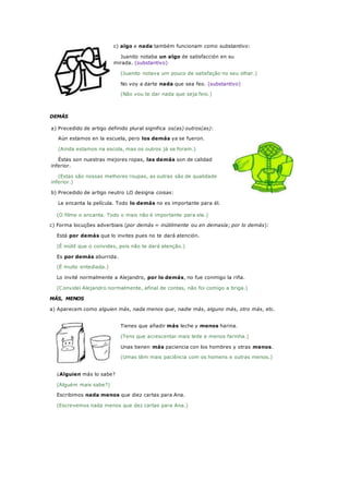c) algo e nada também funcionam como substantivo:
Juanito notaba un algo de satisfacción en su
mirada. (substantivo)
(Juanito notava um pouco de satisfação no seu olhar.)
No voy a darte nada que sea feo. (substantivo)
(Não vou te dar nada que seja feio.)
DEMÁS
a) Precedido de artigo definido plural significa os(as) outros(as):
Aún estamos en la escuela, pero los demás ya se fueron.
(Ainda estamos na escola, mas os outros já se foram.)
Éstas son nuestras mejores ropas, las demás son de calidad
inferior.
(Estas são nossas melhores roupas, as outras são de qualidade
inferior.)
b) Precedido de artigo neutro LO designa coisas:
Le encanta la película. Todo lo demás no es importante para él.
(O filme o encanta. Todo o mais não é importante para ele.)
c) Forma locuções adverbiais (por demás = inútilmente ou en demasía; por lo demás):
Está por demás que lo invites pues no te dará atención.
(É inútil que o convides, pois não te dará atenção.)
Es por demás aburrida.
(É muito entediada.)
Lo invité normalmente a Alejandro, por lo demás, no fue conmigo la riña.
(Convidei Alejandro normalmente, afinal de contas, não foi comigo a briga.)
MÁS, MENOS
a) Aparecem como alguien más, nada menos que, nadie más, alguno más, otro más, etc.
Tienes que añadir más leche y menos harina.
(Tens que acrescentar mais leite e menos farinha.)
Unas tienen más paciencia con los hombres y otras menos.
(Umas têm mais paciência com os homens e outras menos.)
¿Alguien más lo sabe?
(Alguém mais sabe?)
Escribimos nada menos que diez cartas para Ana.
(Escrevemos nada menos que dez cartas para Ana.)
 