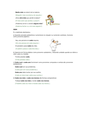 Nadie más se enteró de la materia.
(Ninguém mais se enterou do assunto.)
¿Eres otro más que perdió el plazo?
(É mais outro que perdeu o prazo?)
¿Podemos cerrar o vendrá alguno más?
(Podemos fechar ou virá mais alguém?)
CADA
É o indefinido distributivo.
a) Quando precede substantivos numeráveis no singular ou numerais cardinais, funciona
como pronome adjetivo:
Hay una persona en cada esquina.
(Há uma pessoa em cada esquina.)
El panadero pasa cada dos días.
(O padeiro passa a cada dois dias.)
b) Aparece em forma elíptica como pronome substantivo, indicando unidade quando se refere a
valor, peso ou medida:
Treinta pesetas cada.
(Trinta pesetas cada.)
c) Cada cual e cada uno funcionam como pronomes compostos e ambos são pronomes
substantivos:
Cada cual con sus problemas.
(Cada qual com seus problemas.)
Cada uno debe luchar por sus sueños.
(Cada um deve lutar pelos seus sonhos.)
d) Cada vez más e cada vez menos são formas comparativas:
Trabaja cada vez más y recibe cada vez menos.
(Trabalha cada vez mais e recebe cada vez menos.)
 