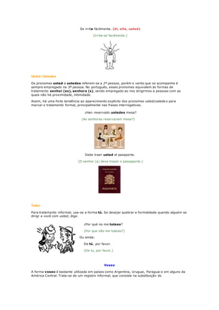 Se irrita fácilmente. (él, ella, usted)
(Irrita-se facilmente.)
Usted / Ustedes
Os pronomes usted e ustedes referem-se a 2ª pessoa, porém o verbo que os acompanha é
sempre empregado na 3ª pessoa. No português, esses pronomes equivalem às formas de
tratamento senhor (es), senhora (s), sendo empregado ao nos dirigirmos a pessoas com as
quais não há proximidade, intimidade.
Assim, há uma forte tendência ao aparecimento explícito dos pronomes usted/ustede s para
marcar o tratamento formal, principalmente nas frases interrogativas.
¿Han reservado ustedes mesa?
(As senhoras reservaram mesa?)
Debe traer usted el pasaporte.
(O senhor (a) deve trazer o passaporte.)
Tuteo
Para tratamento informal, usa-se a forma tú. Se desejar quebrar a formalidade quando alguém se
dirigr a você com usted, diga:
¿Por qué no me tuteas?
(Por que não me tuteias?)
Ou ainda:
De tú, por favor.
(De tu, por favor.)
Voseo
A forma voseo é bastante utilizada em países como Argentina, Uruguai, Paraguai e em alguns da
América Central. Trata-se de um registro informal, que consiste na substituição do
 