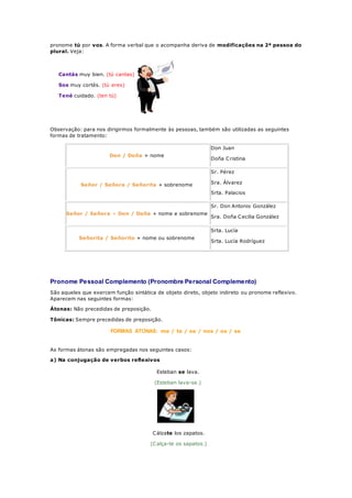 pronome tú por vos. A forma verbal que o acompanha deriva de modificações na 2ª pessoa do
plural. Veja:
Cantás muy bien. (tú cantas)
Sos muy cortés. (tú eres)
Tené cuidado. (ten tú)
Observação: para nos dirigirmos formalmente às pessoas, também são utilizadas as seguintes
formas de tratamento:
Don / Doña + nome
Don Juan
Doña Cristina
Señor / Señora / Señorita + sobrenome
Sr. Pérez
Sra. Álvarez
Srta. Palacios
Señor / Señora + Don / Doña + nome e sobrenome
Sr. Don Antonio González
Sra. Doña Cecilia González
Señorita / Señorito + nome ou sobrenome
Srta. Lucía
Srta. Lucía Rodríguez
Pronome Pessoal Complemento (Pronombre Personal Complemento)
São aqueles que exercem função sintática de objeto direto, objeto indireto ou pronome reflexivo.
Aparecem nas seguintes formas:
Átonas: Não precedidas de preposição.
Tônicas: Sempre precedidas de preposição.
FORMAS ÁTONAS: me / te / se / nos / os / se
As formas átonas são empregadas nos seguintes casos:
a) Na conjugação de verbos reflexivos
Esteban se lava.
(Esteban lava-se.)
Cálzate los zapatos.
(Calça-te os sapatos.)
 