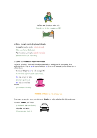 Mañana me despierto a las diez.
(Acordo-me às dez horas amanhã.)
b) Como complemento direto ou indireto
No nos llames tan tarde. (objeto direto)
(Não nos chame tão tarde.)
Me mandaron un regalo. (objeto indireto)
(Mandaram-me um presente.)
c) Como expressão de involuntariedade
Utiliza-se quando a ação não ocorre por intervenção deliberada de um agente, mas
acidentalmente. Usa-se se + pronome átono + verbo na 3ª pessoa (concordando com o
substantivo).
¡Cuidado! ¡El perro se te está escapando!
(Cuidado! O cachorro está escapando!)
Se me rompió la taza.
(A xícara quebrou.)
Se nos cayeron los
relojes.
(Os relógios caíram.)
FORMAS ÁTONAS: lo / la / los / las
Empregam-se sempre como complemento direto, ou seja, substituindo objetos diretos.
1) Llama un taxi, por favor.
(Chama um táxi, por favor.)
Llámalo, por favor.
(Chama-o, por favor.)
 