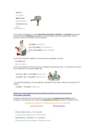 Te llamo.
(Te chamo.)
Nos llamaba.
(Nos chamava.)
Si lo llamásemos.
(Se o
chamássemos.)
2) Os verbos conjugados no modo imperativo afirmativo, infinitivo ou gerúndio apresentam
pronomes átonos enclíticos (pospostos ao verbo principal). Note que nesses casos, verbo e
pronome unem-se, formando uma única palavra.
Llámalos! (Chama-os!)
Voy a llamarlos. (Vou chamá-los.)
Estoy llamándolos. (Estou chamando-
os.)
a) No modo imperativo negativo o pronome aparece anteposto ao verbo:
¡No los llames!
(Não os chame!)
b) No modo imperativo afirmativo tem-se metaplasmo (perda das letras s e d) das formas verbais
que acompanham os pronomes nos e os:
lavemos + nos = lavémonos (lavemo-nos)
respetad + os = respetaos (respeitai-vos)
* na América Espanhola o pronome os não é utilizado. Em seu lugar, utiliza-se o pronome de 3ª
pessoa:
¡Vestíos! = ¡Vístanse! (Vistam-se!)
Ordem de Colocação dos Pronomes Átonos (Orden de Colocación de los
Pronombres Átonos)
As frases compostas por pronomes átonos com função de complemento indireto que se
combinam com pronomes com função de complemento direto apresentam a seguinte forma:
Complemento Indireto (C. i.) + Complemento Direto (C. d.) + Verbo
(me/te/nos/os) (lo/la/los/las)
Sé dos chistes nuevos. ¿Os los cuento?
(Conheço duas piadas novas. Conto-lhas?*)
Necesitamos tu ordenador. Nos lo prestas?
(Precisamos do teu computador. Empresta-no-lo?*)
 