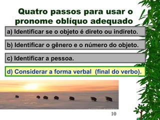 10
Quatro passos para usar o
pronome oblíquo adequado
a) Identificar se o objeto é direto ou indireto.
b) Identificar o gênero e o número do objeto.
c) Identificar a pessoa.
d) Considerar a forma verbal (final do verbo).
 