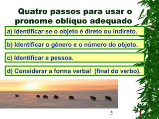 3
Quatro passos para usar o
pronome oblíquo adequado
a) Identificar se o objeto é direto ou indireto.
b) Identificar o gênero e o número do objeto.
c) Identificar a pessoa.
d) Considerar a forma verbal (final do verbo).
 