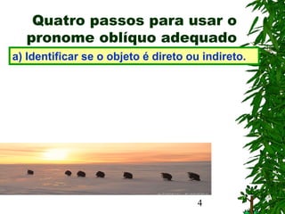 4
Quatro passos para usar o
pronome oblíquo adequado
a) Identificar se o objeto é direto ou indireto.
 