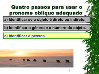 8
Quatro passos para usar o
pronome oblíquo adequado
a) Identificar se o objeto é direto ou indireto.
b) Identificar o gênero e o número do objeto.
c) Identificar a pessoa.
 