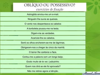 OBLÍQUO OU POSSESSIVO?
              exercícios de fixação
     Astrogildo enviou-me um e-mail.

      Ninguém lhe ouvia as queixas.

   O vento nos despenteava os cabelos

     A borboleta pousou-me na testa.

         Digam-me as verdades.

         Acariciei-lhe os cabelos.

Senti os olhos encherem-se-me de lágrimas.

Obrigaram-nos a chegar às cinco da manhã.

       O terror lhe contorce a face.

 Cortou-me a palavra com um longo beijo.

     Gosto muito de te ver, Leãozinho.

    Quem nos dirá se ele foi aprovado?

      Não me retires agora a bênção.
 