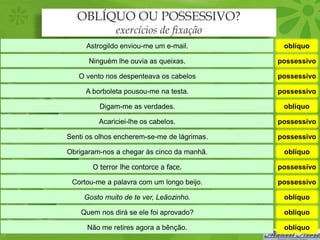 OBLÍQUO OU POSSESSIVO?
              exercícios de fixação
     Astrogildo enviou-me um e-mail.          oblíquo

      Ninguém lhe ouvia as queixas.          possessivo

   O vento nos despenteava os cabelos        possessivo

     A borboleta pousou-me na testa.         possessivo

         Digam-me as verdades.                oblíquo

         Acariciei-lhe os cabelos.           possessivo

Senti os olhos encherem-se-me de lágrimas.   possessivo

Obrigaram-nos a chegar às cinco da manhã.     oblíquo

       O terror lhe contorce a face.         possessivo

 Cortou-me a palavra com um longo beijo.     possessivo

     Gosto muito de te ver, Leãozinho.        oblíquo

    Quem nos dirá se ele foi aprovado?        oblíquo

      Não me retires agora a bênção.          oblíquo
 
