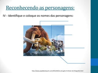 Reconhecendo as personagens:
IV - Identifique e coloque os nomes das personagens:




                     http://www.popdebotequim.com/2012/03/era-do-gelo-4-diretor-de-fotografia.html
 