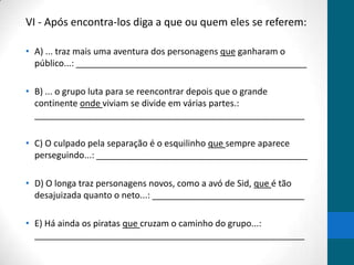 VI - Após encontra-los diga a que ou quem eles se referem:

• A) ... traz mais uma aventura dos personagens que ganharam o
  público...: _______________________________________________

• B) ... o grupo luta para se reencontrar depois que o grande
  continente onde viviam se divide em várias partes.:
  _______________________________________________________

• C) O culpado pela separação é o esquilinho que sempre aparece
  perseguindo...: ___________________________________________

• D) O longa traz personagens novos, como a avó de Sid, que é tão
  desajuizada quanto o neto...: _______________________________

• E) Há ainda os piratas que cruzam o caminho do grupo...:
  _______________________________________________________
 