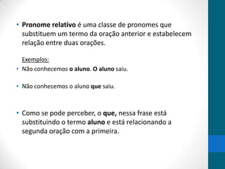 • Pronome relativo é uma classe de pronomes que
  substituem um termo da oração anterior e estabelecem
  relação entre duas orações.

  Exemplos:
• Não conhecemos o aluno. O aluno saiu.

• Não conhecemos o aluno que saiu.



• Como se pode perceber, o que, nessa frase está
  substituindo o termo aluno e está relacionando a
  segunda oração com a primeira.
 