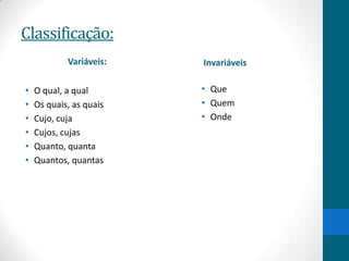 Classificação:
            Variáveis:   Invariáveis

•   O qual, a qual       • Que
•   Os quais, as quais   • Quem
•   Cujo, cuja           • Onde
•   Cujos, cujas
•   Quanto, quanta
•   Quantos, quantas
 