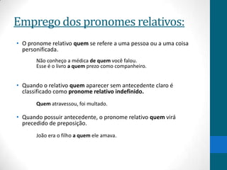 Emprego dos pronomes relativos:
• O pronome relativo quem se refere a uma pessoa ou a uma coisa
  personificada.
       Não conheço a médica de quem você falou.
       Esse é o livro a quem prezo como companheiro.


• Quando o relativo quem aparecer sem antecedente claro é
  classificado como pronome relativo indefinido.
       Quem atravessou, foi multado.

• Quando possuir antecedente, o pronome relativo quem virá
  precedido de preposição.
       João era o filho a quem ele amava.
 