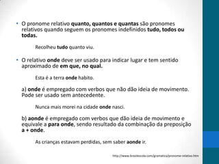 • O pronome relativo quanto, quantos e quantas são pronomes
  relativos quando seguem os pronomes indefinidos tudo, todos ou
  todas.
       Recolheu tudo quanto viu.

• O relativo onde deve ser usado para indicar lugar e tem sentido
  aproximado de em que, no qual.
       Esta é a terra onde habito.

  a) onde é empregado com verbos que não dão ideia de movimento.
  Pode ser usado sem antecedente.
       Nunca mais morei na cidade onde nasci.

  b) aonde é empregado com verbos que dão ideia de movimento e
  equivale a para onde, sendo resultado da combinação da preposição
  a + onde.
       As crianças estavam perdidas, sem saber aonde ir.

                                         http://www.brasilescola.com/gramatica/pronome-relativo.htm
 