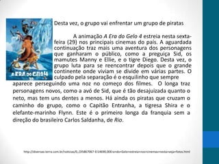 Desta vez, o grupo vai enfrentar um grupo de piratas

                         A animação A Era do Gelo 4 estreia nesta sexta-
                 feira (29) nos principais cinemas do país. A aguardada
                 continuação traz mais uma aventura dos personagens
                 que ganharam o público, como a preguiça Sid, os
                 mamutes Manny e Ellie, e o tigre Diego. Desta vez, o
                 grupo luta para se reencontrar depois que o grande
                 continente onde viviam se divide em várias partes. O
                 culpado pela separação é o esquilinho que sempre
aparece perseguindo uma noz no começo dos filmes. O longa traz
personagens novos, como a avó de Sid, que é tão desajuizada quanto o
neto, mas tem uns dentes a menos. Há ainda os piratas que cruzam o
caminho do grupo, como o Capitão Entranha, a tigresa Shira e o
elefante-marinho Flynn. Este é o primeiro longa da franquia sem a
direção do brasileiro Carlos Saldanha, de Rio.




    http://diversao.terra.com.br/noticias/0,,OI5867067-EI14690,00Era+do+Gelo+estreia+nos+cinemas+nesta+veja+fotos.html
 