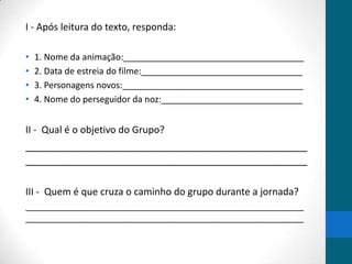 I - Após leitura do texto, responda:

•   1. Nome da animação:_____________________________________
•   2. Data de estreia do filme:_________________________________
•   3. Personagens novos:_____________________________________
•   4. Nome do perseguidor da noz:_____________________________


II - Qual é o objetivo do Grupo?
________________________________________________
________________________________________________

III - Quem é que cruza o caminho do grupo durante a jornada?
_________________________________________________________
_________________________________________________________
 