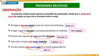 OBSERVAÇÃO
O pronome relativo pode aparecer precedido de preposição, desde que o verbo ou o
nome da oração em que ele se encontra assim o exija:
 Os lugares por que passei nunca me saíram da lembrança.
 O lugar a que fiz menção é uma praia paradisíaca no Tailândia.
 Discuto com aqueles de cujas opiniões discordo.
 Estas são as moças com quem trabalho.
 Um dos sonhos pelos quais lutei foi a minha independência.
passar por
discordar de
trabalhar com
lutar por
PRONOMES RELATIVOS
fazer menção a
12
 