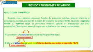 USOS DOS PRONOMES RELATIVOS
13
QUE, O QUAL E VARIÁVEIS
Quando essas palavras possuem função de pronome relativo, podem referir-se a
pessoas ou a coisas, exercendo o papel de referente do antecedente. Quando a regência
verbal ou nominal exigir, os pronomes relativos podem vir antecedidos por uma
preposição. Observe nos exemplos que eles substituem um termo trazido antes:
Eu comprei uma casa que fica num bairro próximo daqui.
Não vi a bolsa da qual você está falando (verbo que exige preposição “de”).
Termo antecedente
Termo antecedente
 