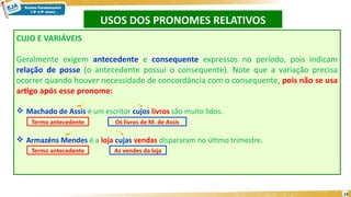 USOS DOS PRONOMES RELATIVOS
14
CUJO E VARIÁVEIS
Geralmente exigem antecedente e consequente expressos no período, pois indicam
relação de posse (o antecedente possui o consequente). Note que a variação precisa
ocorrer quando houver necessidade de concordância com o consequente, pois não se usa
artigo após esse pronome:
 Machado de Assis é um escritor cujos livros são muito lidos.
 Armazéns Mendes é a loja cujas vendas dispararam no último trimestre.
Termo antecedente
Termo antecedente Os livros de M. de Assis
As vendes da loja
 
