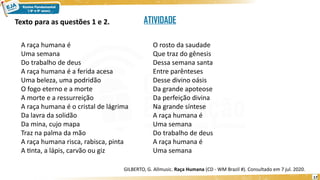 17
Texto para as questões 1 e 2.
A raça humana é
Uma semana
Do trabalho de deus
A raça humana é a ferida acesa
Uma beleza, uma podridão
O fogo eterno e a morte
A morte e a ressurreição
A raça humana é o cristal de lágrima
Da lavra da solidão
Da mina, cujo mapa
Traz na palma da mão
A raça humana risca, rabisca, pinta
A tinta, a lápis, carvão ou giz
O rosto da saudade
Que traz do gênesis
Dessa semana santa
Entre parênteses
Desse divino oásis
Da grande apoteose
Da perfeição divina
Na grande síntese
A raça humana é
Uma semana
Do trabalho de deus
A raça humana é
Uma semana
GILBERTO, G. Allmusic. Raça Humana (CD - WM Brazil #). Consultado em 7 jul. 2020.
ATIVIDADE
 