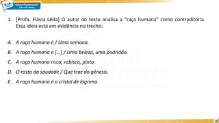 18
1. [Profa. Flávia Lêda] O autor do texto analisa a “raça humana” como contraditória.
Essa ideia está em evidência no trecho:
A. A raça humana é / Uma semana.
B. A raça humana é [...] / Uma beleza, uma podridão.
C. A raça humana risca, rabisca, pinta.
D. O rosto da saudade / Que traz do gênesis.
E. A raça humana é o cristal de lágrima.
 