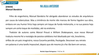 2
[ENEM]
Manuel Bandeira
Filho de engenheiro, Manuel Bandeira foi obrigado abandonar os estudos de arquitetura
por causa da tuberculose. Mas a iminência da morte não marcou de forma lúgubre sua obra,
embora em seu humor lírico haja sempre um toque de funda melancolia, e na sua poesia haja
sempre um certo toque de morbidez, até no erotismo.
Tradutor de autores como Marcel Proust e William Shakespeare, esse nosso Manuel
traduziu mesmo foi a nostalgia do paraíso cotidiano mal idealizado por nós, brasileiros,
órfãos de um país imaginário, nossa Cocanha perdida, Pasárgada. Descrever seu retrato
em palavras é uma tarefa impossível, depois que ele mesmo já o fez tão bem em versos.
Revista Língua Portuguesa, n° 40, fev. 20.
NA AULA ANTERIOR
 