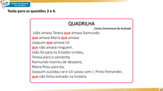 20
QUADRILHA
Carlos Drummond de Andrade
João amava Teresa que amava Raimundo
que amava Maria que amava
Joaquim que amava Lili
que não amava ninguém.
João foi para os Estados Unidos,
Teresa para o convento,
Raimundo morreu de desastre,
Maria ficou para tia,
Joaquim suicidou-se e Lili casou com J. Pinto Fernandes
que não tinha entrado na história
Texto para as questões 3 e 4.
 