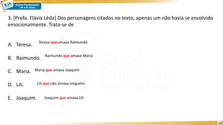 22
3. [Profa. Flávia Lêda] Dos personagens citados no texto, apenas um não havia se envolvido
emocionalmente. Trata-se de
A. Teresa.
B. Raimundo.
C. Maria.
D. Lili.
E. Joaquim.
Teresa que amava Raimundo
Raimundo que amava Maria
Maria que amava Joaquim
Lili que não amava ninguém.
Joaquim que amava Lili
 
