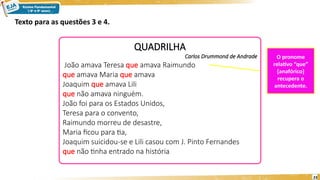 23
QUADRILHA
Carlos Drummond de Andrade
João amava Teresa que amava Raimundo
que amava Maria que amava
Joaquim que amava Lili
que não amava ninguém.
João foi para os Estados Unidos,
Teresa para o convento,
Raimundo morreu de desastre,
Maria ficou para tia,
Joaquim suicidou-se e Lili casou com J. Pinto Fernandes
que não tinha entrado na história
Texto para as questões 3 e 4.
O pronome
relativo “que”
[anafórico]
recupera o
antecedente.
 
