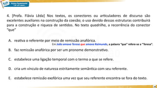 24
4. [Profa. Flávia Lêda] Nos textos, os conectores ou articuladores de discurso são
excelentes auxiliares na construção da coesão; o uso devido dessas estruturas contribuirá
para a construção e riqueza de sentidos. No texto quadrilha, a recorrência do conector
“que”
A. reativa o referente por meio de remissão anafórica.
B. faz remissão anafórica por ser um pronome demonstrativo.
C. estabelece uma ligação temporal com o termo a que se refere.
D. cria um vínculo de natureza estritamente semântica com seu referente.
E. estabelece remissão exofórica uma vez que seu referente encontra-se fora do texto.
Em João amava Teresa que amava Raimundo, a palavra “que” refere-se a “Teresa”.
 