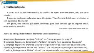 25
5. [TSN] Carros letrados
A turma atrás do balcão do cartório do 1º ofício de Notas, em Copacabana, acha que carro
sabe ler.
É o que se supõe com a placa que avisa à freguesia: “Transferência de telefones e veículos, só
com a presença do próprio.”
Um gaiato, esta semana, quis saber como fazia para subir com seu jipe ao segundo andar,
onde funciona o cartório.
GOIS, Anselmo. O globo, Rio de Janeiro, 19 set, 2002.
Acerca da ambiguidade do texto, depreende-se que decorre do/a
A) emprego do pronome catafórico “próprio” em “com a presença do próprio”.
B) emprego do pronome demonstrativo “próprio” no trecho “com a presença do próprio”
C) emprego do pronome anafórico “próprio” que pode referir-se ao dono ou ao próprio carro.
D) colocação do pronome pessoal reto “próprio”, que se comporta como sujeito na linha quatro.
E) colocação do pronome dêitico “próprio” que só pode se referir ao dono, pois o carro é um ser.
 