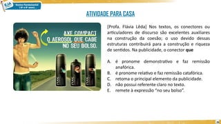 26
[Profa. Flávia Lêda] Nos textos, os conectores ou
articuladores de discurso são excelentes auxiliares
na construção da coesão; o uso devido dessas
estruturas contribuirá para a construção e riqueza
de sentidos. Na publicidade, o conector que
A. é pronome demonstrativo e faz remissão
anafórica.
B. é pronome relativo e faz remissão catafórica.
C. retoma o principal elemento da publicidade.
D. não possui referente claro no texto.
E. remete à expressão “no seu bolso”.
ATIVIDADE PARA CASA
 