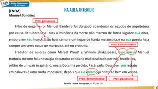 3
[ENEM]
Manuel Bandeira
Filho de engenheiro, Manuel Bandeira foi obrigado abandonar os estudos de arquitetura
por causa da tuberculose. Mas a iminência da morte não marcou de forma lúgubre sua obra,
embora em seu humor lírico haja sempre um toque de funda melancolia, e na sua poesia haja
sempre um certo toque de morbidez, até no erotismo.
Tradutor de autores como Marcel Proust e William Shakespeare, esse nosso Manuel
traduziu mesmo foi a nostalgia do paraíso cotidiano mal idealizado por nós, brasileiros,
órfãos de um país imaginário, nossa Cocanha perdida, Pasárgada. Descrever seu retrato
em palavras é uma tarefa impossível, depois que ele mesmo já o fez tão bem em versos.
Revista Língua Portuguesa, n° 40, fev. 20.
Pron. demonstrativo
Pron. demonstrativo Pron. possessivo
Pron. possessivo
NA AULA ANTERIOR
 