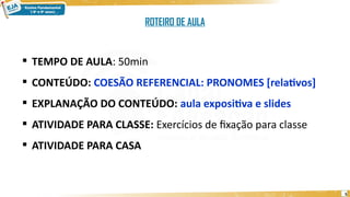 5
 TEMPO DE AULA: 50min
 CONTEÚDO: COESÃO REFERENCIAL: PRONOMES [relativos]
 EXPLANAÇÃO DO CONTEÚDO: aula expositiva e slides
 ATIVIDADE PARA CLASSE: Exercícios de fixação para classe
 ATIVIDADE PARA CASA
ROTEIRO DE AULA
 