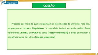 COESÃO
Processo por meio do qual se organizam as informações de um texto. Para isso,
empregam-se recursos linguísticos na superfície textual os quais podem fazer
referências DENTRO ou FORA do texto [coesão referencial] e ainda permitirem a
sequência lógica das ideias [coesão sequencial] .
6
 