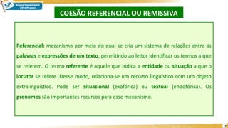 COESÃO REFERENCIAL OU REMISSIVA
7
Referencial: mecanismo por meio do qual se cria um sistema de relações entre as
palavras e expressões de um texto, permitindo ao leitor identificar os termos a que
se referem. O termo referente é aquele que indica a entidade ou situação a que o
locutor se refere. Desse modo, relaciona-se um recurso linguístico com um objeto
extralinguístico. Pode ser situacional (exofórica) ou textual (endofórica). Os
pronomes são importantes recursos para esse mecanismo.
 